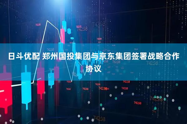 日斗优配 郑州国投集团与京东集团签署战略合作协议