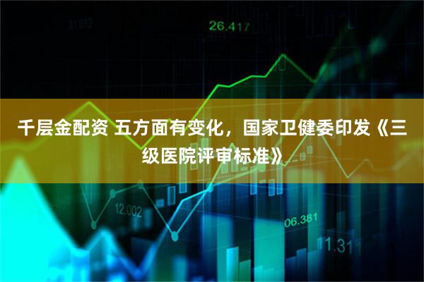 千层金配资 五方面有变化，国家卫健委印发《三级医院评审标准》