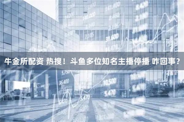 牛金所配资 热搜！斗鱼多位知名主播停播 咋回事？
