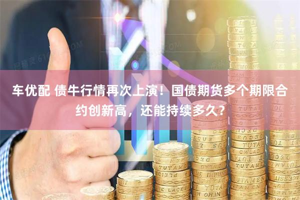 车优配 债牛行情再次上演！国债期货多个期限合约创新高，还能持续多久？