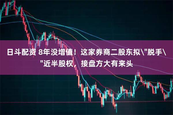 日斗配资 8年没增值！这家券商二股东拟＂脱手＂近半股权，接盘方大有来头