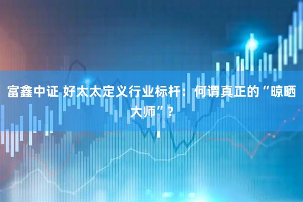 富鑫中证 好太太定义行业标杆：何谓真正的“晾晒大师”？