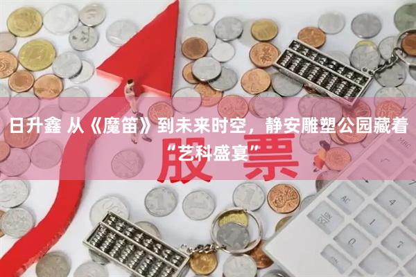 日升鑫 从《魔笛》到未来时空，静安雕塑公园藏着 “艺科盛宴”