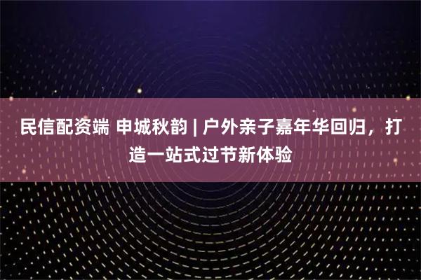 民信配资端 申城秋韵 | 户外亲子嘉年华回归，打造一站式过节新体验