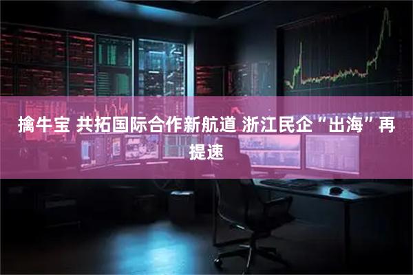 擒牛宝 共拓国际合作新航道 浙江民企“出海”再提速
