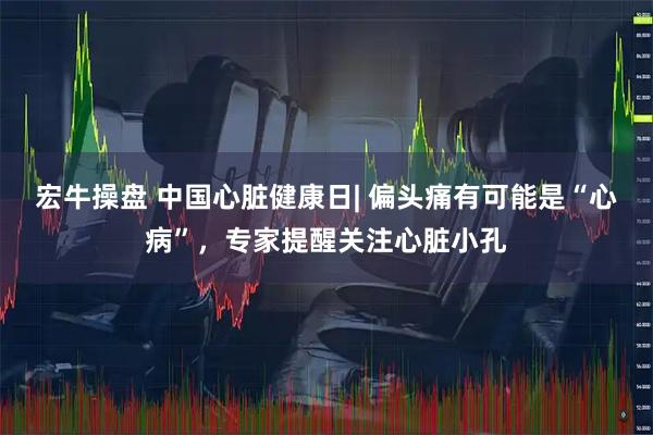 宏牛操盘 中国心脏健康日| 偏头痛有可能是“心病”，专家提醒关注心脏小孔