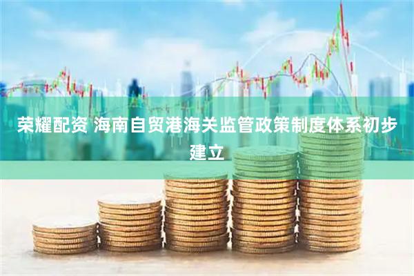 荣耀配资 海南自贸港海关监管政策制度体系初步建立
