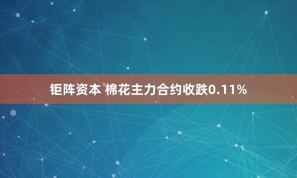 钜阵资本 棉花主力合约收跌0.11%