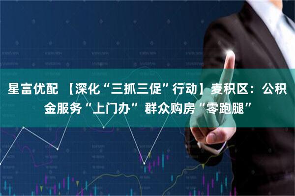 星富优配 【深化“三抓三促”行动】麦积区：公积金服务“上门办” 群众购房“零跑腿”