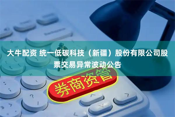 大牛配资 统一低碳科技（新疆）股份有限公司股票交易异常波动公告