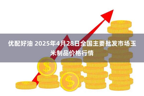 优配好油 2025年4月28日全国主要批发市场玉米制品价格行情