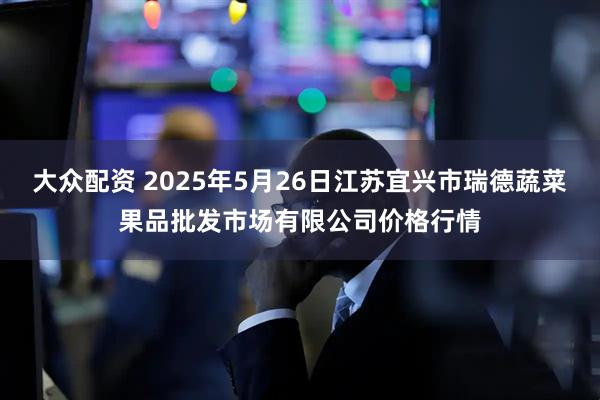 大众配资 2025年5月26日江苏宜兴市瑞德蔬菜果品批发市场有限公司价格行情