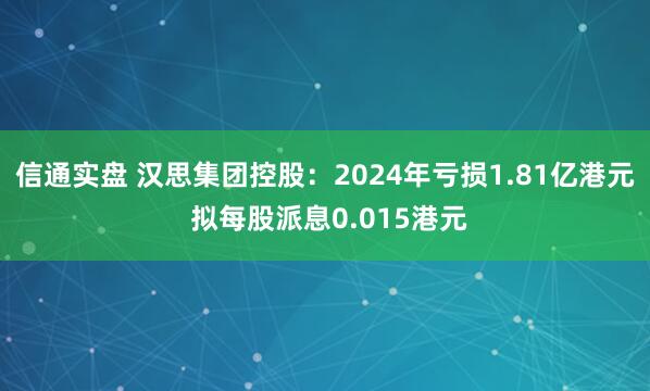 信通实盘 汉思集团控股：2024年亏损1.81亿港元 拟每股派息0.015港元