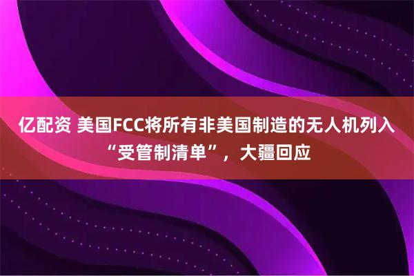 亿配资 美国FCC将所有非美国制造的无人机列入“受管制清单”，大疆回应