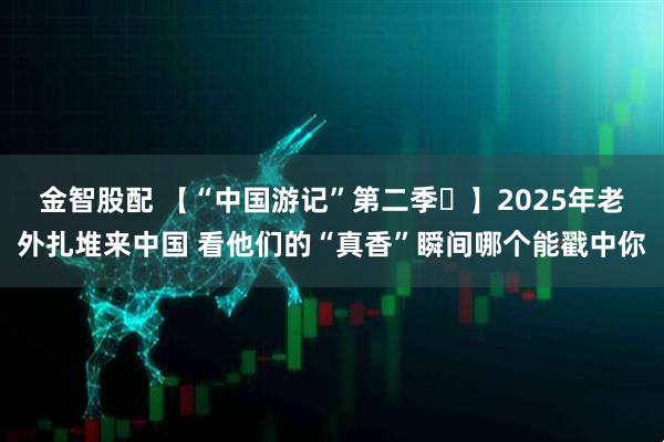 金智股配 【“中国游记”第二季⑫】2025年老外扎堆来中国 看他们的“真香”瞬间哪个能戳中你