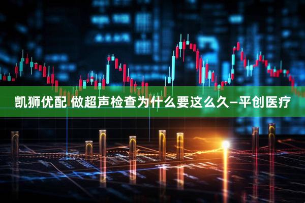 凯狮优配 做超声检查为什么要这么久—平创医疗