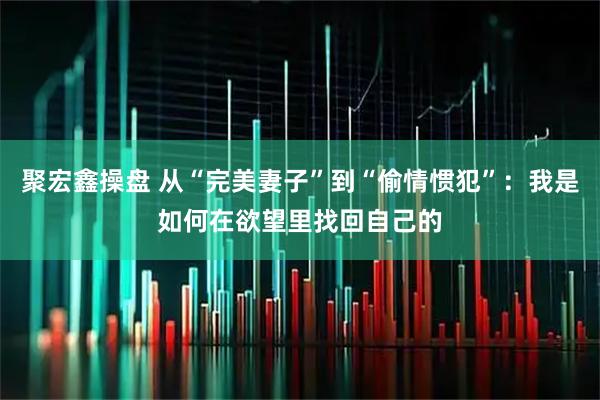 聚宏鑫操盘 从“完美妻子”到“偷情惯犯”：我是如何在欲望里找回自己的