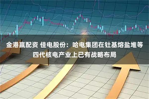 金港赢配资 佳电股份：哈电集团在钍基熔盐堆等四代核电产业上已有战略布局