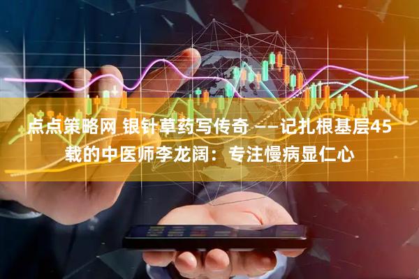 点点策略网 银针草药写传奇 ——记扎根基层45载的中医师李龙阔：专注慢病显仁心