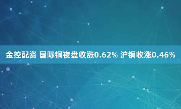 金控配资 国际铜夜盘收涨0.62% 沪铜收涨0.46%